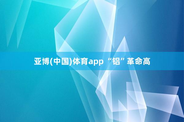 亚博(中国)体育app “铝”革命高