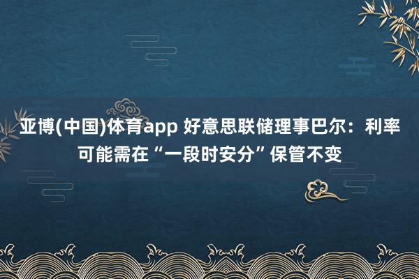 亚博(中国)体育app 好意思联储理事巴尔：利率可能需在“一段时安分”保管不变