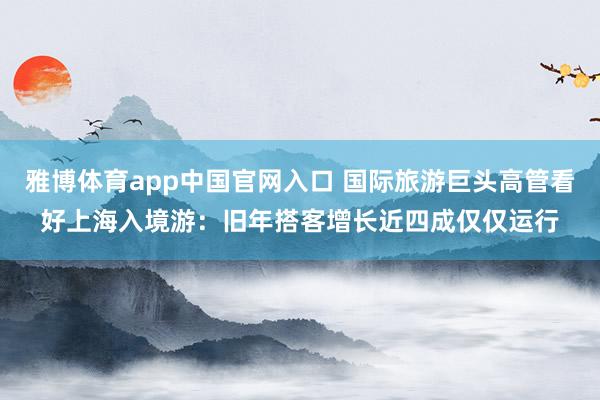 雅博体育app中国官网入口 国际旅游巨头高管看好上海入境游：旧年搭客增长近四成仅仅运行