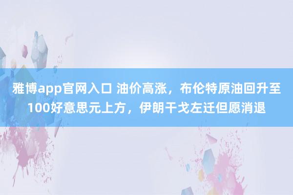 雅博app官网入口 油价高涨，布伦特原油回升至100好意思元上方，伊朗干戈左迁但愿消退