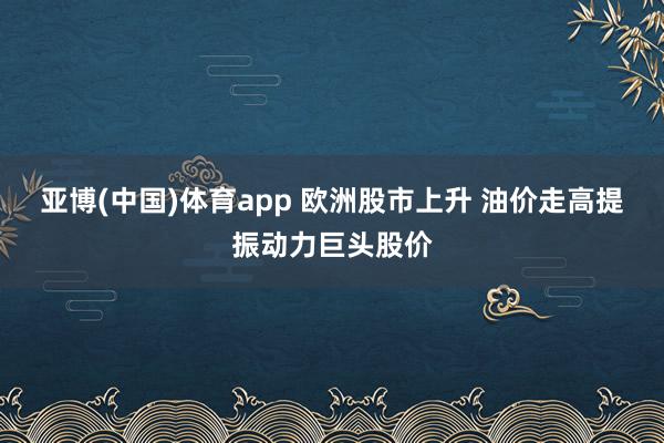 亚博(中国)体育app 欧洲股市上升 油价走高提振动力巨头股价