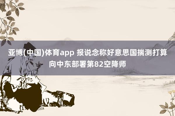 亚博(中国)体育app 报说念称好意思国揣测打算向中东部署第82空降师
