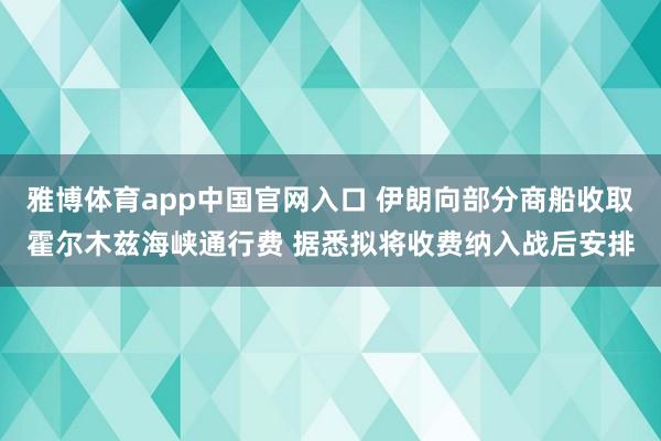 雅博体育app中国官网入口 伊朗向部分商船收取霍尔木兹海峡通行费 据悉拟将收费纳入战后安排