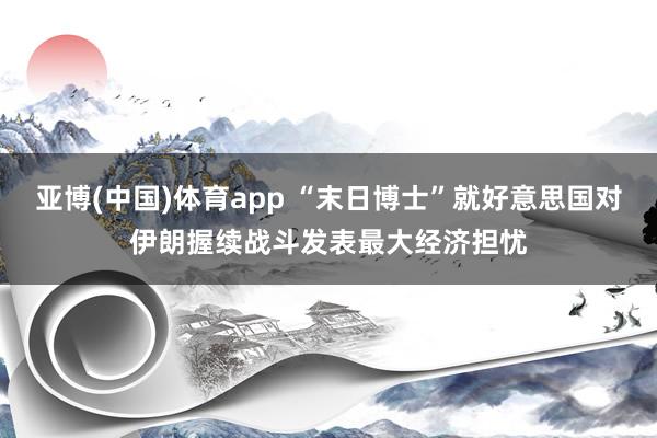 亚博(中国)体育app “末日博士”就好意思国对伊朗握续战斗发表最大经济担忧