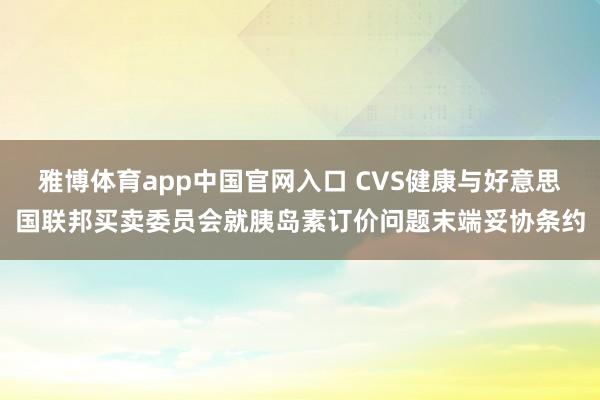 雅博体育app中国官网入口 CVS健康与好意思国联邦买卖委员会就胰岛素订价问题末端妥协条约