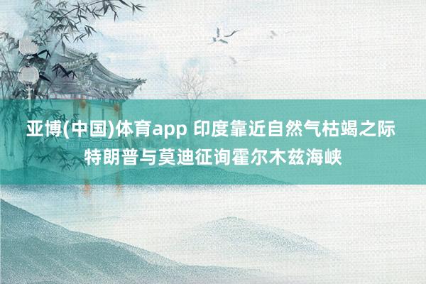 亚博(中国)体育app 印度靠近自然气枯竭之际 特朗普与莫迪征询霍尔木兹海峡