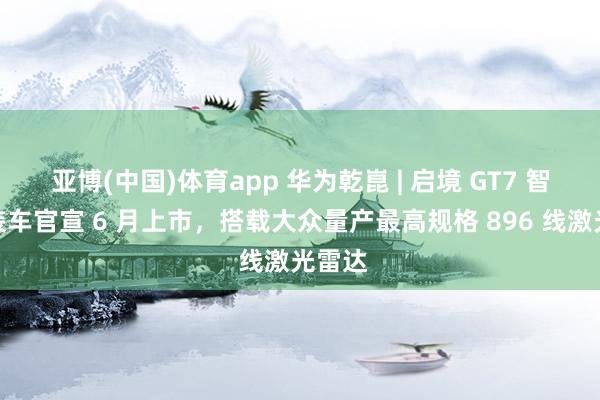 亚博(中国)体育app 华为乾崑 | 启境 GT7 智能猎装车官宣 6 月上市，搭载大众量产最高规格 896 线激光雷达