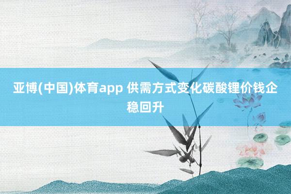 亚博(中国)体育app 供需方式变化碳酸锂价钱企稳回升
