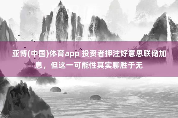 亚博(中国)体育app 投资者押注好意思联储加息，但这一可能性其实聊胜于无