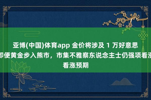 亚博(中国)体育app 金价将涉及 1 万好意思元？即便黄金步入熊市，市集不雅察东说念主士仍强项看涨预期