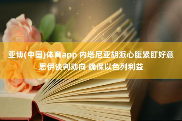 亚博(中国)体育app 内塔尼亚胡派心腹紧盯好意思伊谈判动向 确保以色列利益