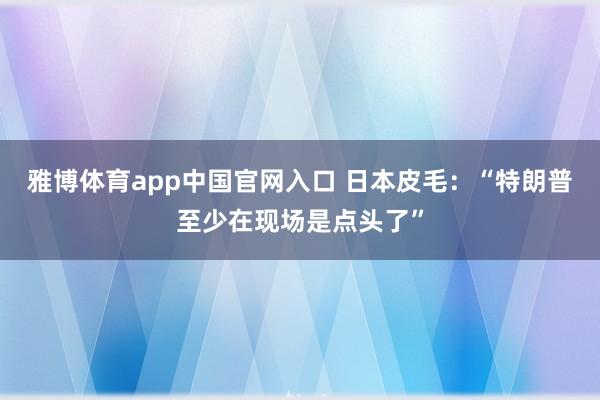 雅博体育app中国官网入口 日本皮毛：“特朗普至少在现场是点头了”