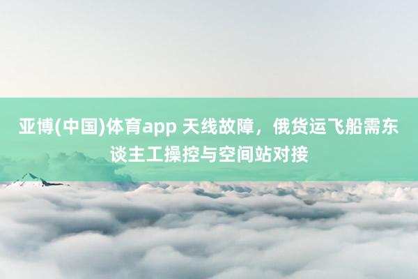 亚博(中国)体育app 天线故障，俄货运飞船需东谈主工操控与空间站对接