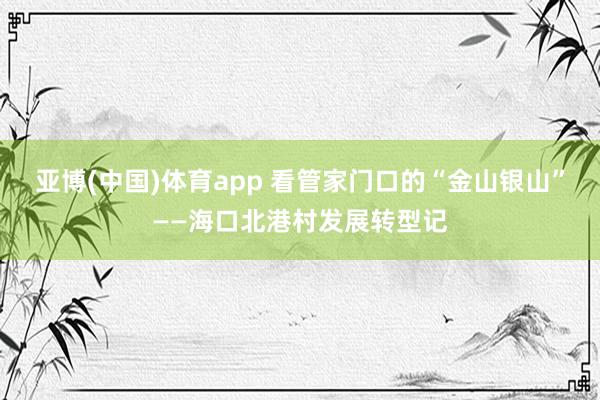 亚博(中国)体育app 看管家门口的“金山银山”——海口北港村发展转型记