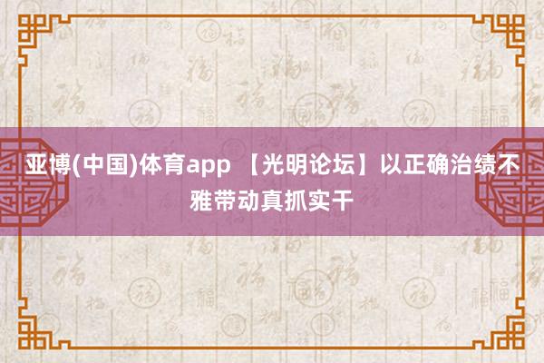 亚博(中国)体育app 【光明论坛】以正确治绩不雅带动真抓实干