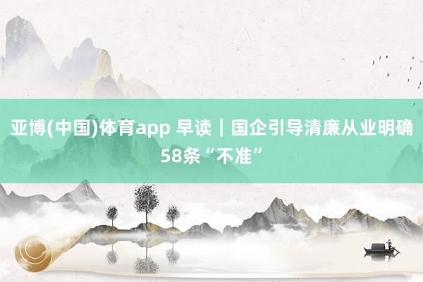 亚博(中国)体育app 早读｜国企引导清廉从业明确58条“不准”