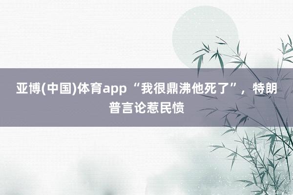 亚博(中国)体育app “我很鼎沸他死了”，特朗普言论惹民愤