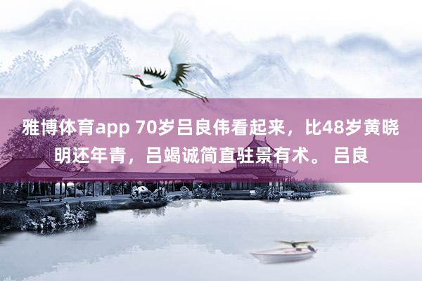 雅博体育app 70岁吕良伟看起来，比48岁黄晓明还年青，吕竭诚简直驻景有术。 吕良