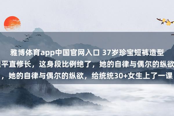 雅博体育app中国官网入口 37岁珍宝短裤造型惊艳亮相，一对好意思腿平直修长，这身段比例绝了，她的自律与偶尔的纵欲，给统统30+女生上了一课