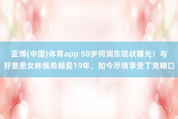 亚博(中国)体育app 50岁何润东现状曝光！与好意思女林佩希相爱19年，如今尽情享受丁克糊口