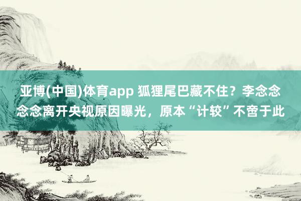 亚博(中国)体育app 狐狸尾巴藏不住？李念念念念离开央视原因曝光，原本“计较”不啻于此