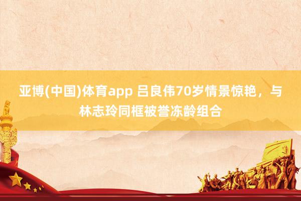 亚博(中国)体育app 吕良伟70岁情景惊艳，与林志玲同框被誉冻龄组合