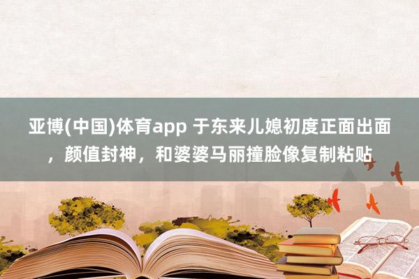 亚博(中国)体育app 于东来儿媳初度正面出面，颜值封神，和婆婆马丽撞脸像复制粘贴