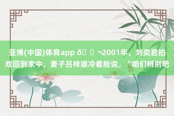亚博(中国)体育app 🌬2001年，刘奕君拍戏回到家中，妻子吕梓媛冷着脸说，“咱们辨别吧