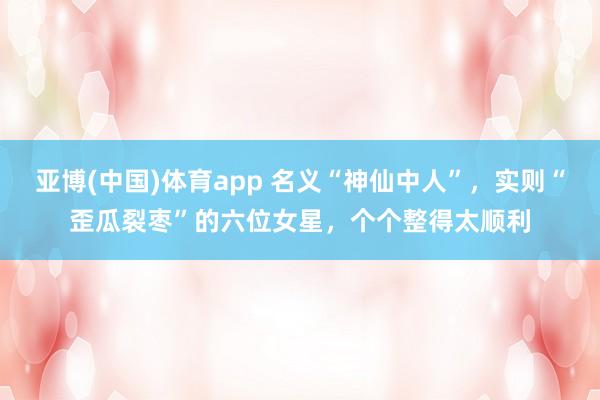 亚博(中国)体育app 名义“神仙中人”,实则“歪瓜裂枣”的六位女星,个个整得太顺利