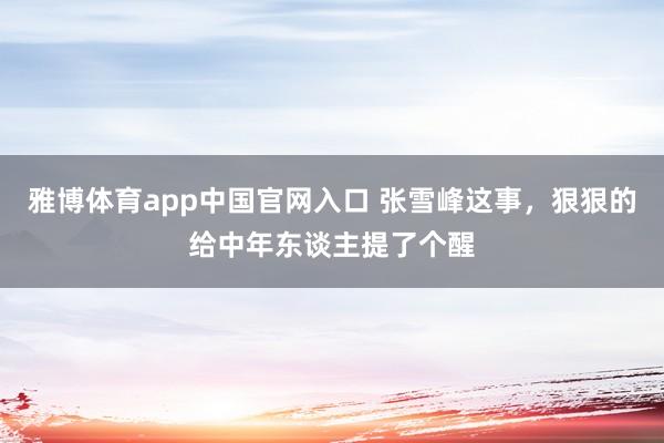 雅博体育app中国官网入口 张雪峰这事,狠狠的给中年东谈主提了个醒