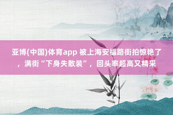亚博(中国)体育app 被上海安福路街拍惊艳了，满街“下身失散装”，回头率超高又精采