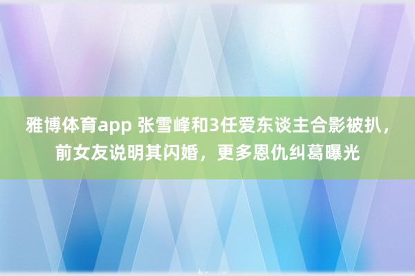 雅博体育app 张雪峰和3任爱东谈主合影被扒，前女友说明其闪婚，更多恩仇纠葛曝光