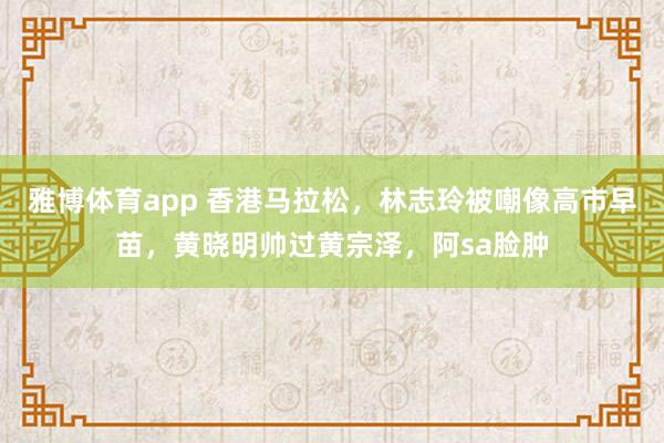 雅博体育app 香港马拉松，林志玲被嘲像高市早苗，黄晓明帅过黄宗泽，阿sa脸肿