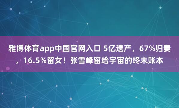 雅博体育app中国官网入口 5亿遗产，67%归妻，16.5%留女！张雪峰留给宇宙的终末账本