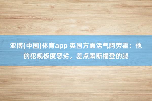 亚博(中国)体育app 英国方面活气阿劳霍：他的犯规极度恶劣，差点踢断福登的腿
