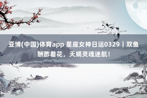 亚博(中国)体育app 星座女神日运0329|双鱼酬酢着花,天蝎灵魂迷航!