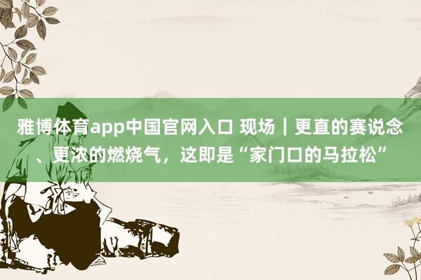 雅博体育app中国官网入口 现场｜更直的赛说念、更浓的燃烧气，这即是“家门口的马拉松”