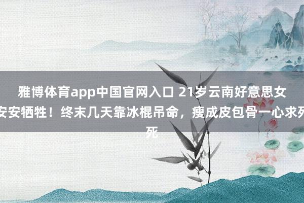 雅博体育app中国官网入口 21岁云南好意思女安安牺牲！终末几天靠冰棍吊命，瘦成皮包骨一心求死
