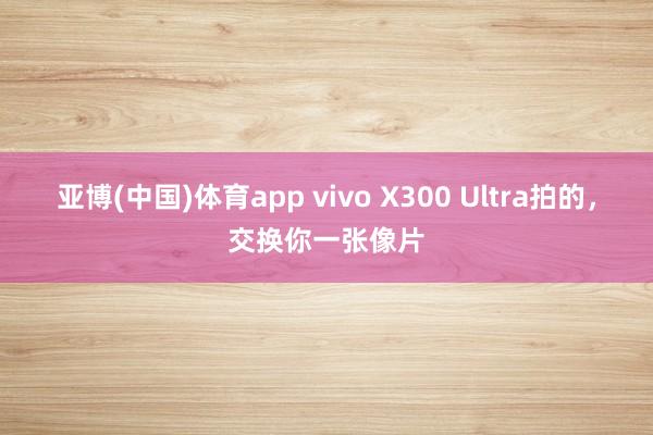 亚博(中国)体育app vivo X300 Ultra拍的，<a href=