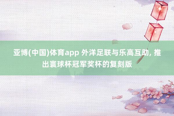 亚博(中国)体育app 外洋足联与乐高互助， 推出寰球杯冠军奖杯的复刻版