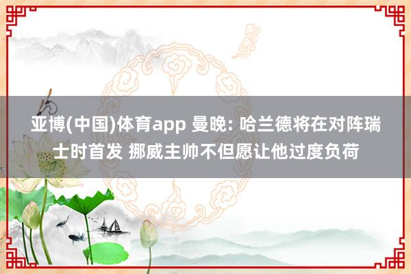 亚博(中国)体育app 曼晚: 哈兰德将在对阵瑞士时首发 挪威主帅不但愿让他过度负荷