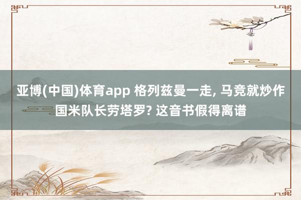 亚博(中国)体育app 格列兹曼一走, 马竞就炒作国米队长劳塔罗? 这音书假得离谱