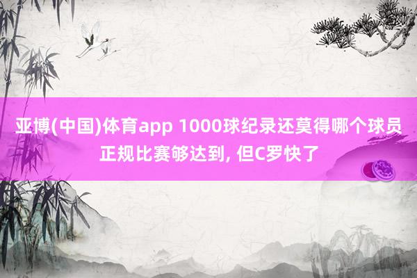 亚博(中国)体育app 1000球纪录还莫得哪个球员正规比赛够达到， 但C罗快了