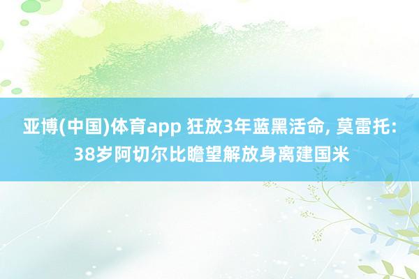 亚博(中国)体育app 狂放3年蓝黑活命， 莫雷托: 38岁阿切尔比瞻望解放身离建国米