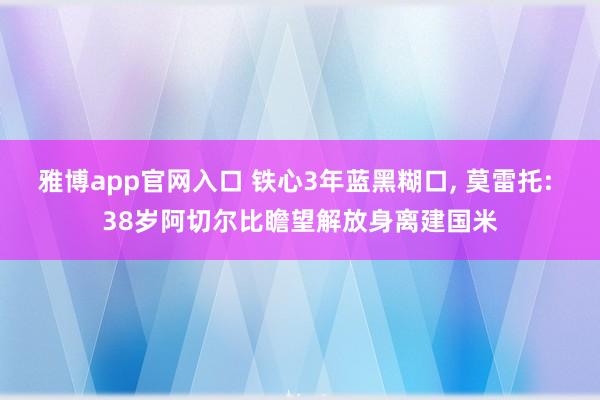 雅博app官网入口 铁心3年蓝黑糊口， 莫雷托: 38岁阿切尔比瞻望解放身离建国米
