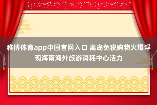 雅博体育app中国官网入口 离岛免税购物火爆浮现海南海外旅游消耗中心活力
