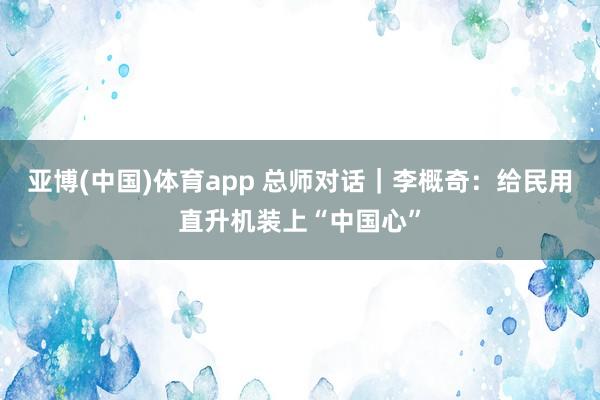 亚博(中国)体育app 总师对话｜李概奇：给民用直升机装上“中国心”