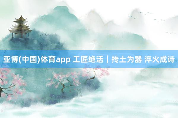 亚博(中国)体育app 工匠绝活｜抟土为器 淬火成诗