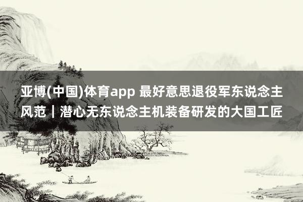 亚博(中国)体育app 最好意思退役军东说念主风范｜潜心无东说念主机装备研发的大国工匠