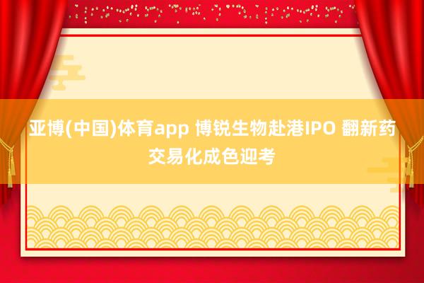 亚博(中国)体育app 博锐生物赴港IPO 翻新药交易化成色迎考